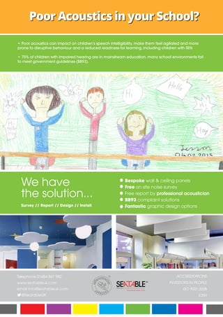 Poor Acoustics in your School?
We have
the solution...
Survey // Report // Design // Install
Bespoke wall & ceiling panels
Free on site noise survey
Free report by professional acoustician
BB93 complaint solutions
Fantastic graphic design options
Telephone 01484 861 982
www.seatableuk.com
email info@seatableuk.com
@SeatableUK
ACCREDITATIONS
INVESTORS IN PEOPLE
ISO 9001:2008
IOSH
• Poor acoustics can impact on children’s speech intelligibility, make them feel agitated and more
prone to disruptive behaviour and a reduced readiness for learning, including children with SEN
• 75% of children with impaired hearing are in mainstream education, many school environments fail
to meet government guidelines (BB93).
 