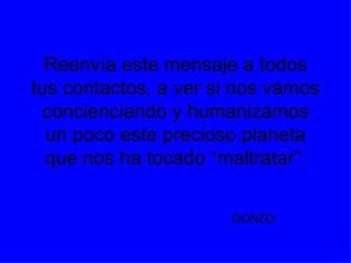 Reenvía este mensaje a todos tus contactos, a ver si nos vamos concienciando y humanizamos un poco este precioso planeta que nos ha tocado “maltratar”. GONZO .