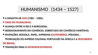 ● A DINASTIA DE AVIS (1385 – 1580);
● CRISE DO FEUDALISMO;
● ALIANÇA ENTRE O REI E A BURGUESIA;
● DESENVOLVIMENTO DO COMÉRCIO, SOBRETUDO DO COMÉRCIO MARÍTIMO;
● INVENÇÕES: BÚSSOLA, PAPEL, IMPRENSA (GUTEMBERG), PÓLVORA...
●FORMAÇÃO DO IMPÉRIO COLONIAL PORTUGUÊS NA ÁFRICA E A DESCOBERTA
DO BRASIL;
● TRANSIÇÃO PARA O ANTROPOCENTRISMO.
HUMANISMO (1434 – 1527)
10
 