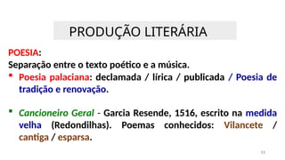 PRODUÇÃO LITERÁRIA
11
POESIA:
Separação entre o texto poético e a música.
 Poesia palaciana: declamada / lírica / publicada / Poesia de
tradição e renovação.
 Cancioneiro Geral - Garcia Resende, 1516, escrito na medida
velha (Redondilhas). Poemas conhecidos: Vilancete /
cantiga / esparsa.
 