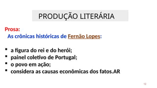 PRODUÇÃO LITERÁRIA
12
Prosa:
As crônicas históricas de Fernão Lopes:
 a figura do rei e do herói;
 painel coletivo de Portugal;
 o povo em ação;
 considera as causas econômicas dos fatos.AR
 