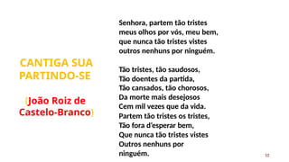 Senhora, partem tão tristes
meus olhos por vós, meu bem,
que nunca tão tristes vistes
outros nenhuns por ninguém.
CANTIGA SUA
PARTINDO-SE
13
Tão tristes, tão saudosos,
Tão doentes da partida,
Tão cansados, tão chorosos,
Da morte mais desejosos
Cem mil vezes que da vida.
Partem tão tristes os tristes,
Tão fora d’esperar bem,
Que nunca tão tristes vistes
Outros nenhuns por
ninguém.
(João Roiz de
Castelo-Branco)
 