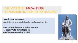 GIL VICENTE (1465– 1539)
FUNDADOR DO TEATRO PORTUGUÊS
14
CRISTÃO / HUMANISTA
transição entre a Idade Média e o Renascimento.
•Poeta e teatrólogo de prestígio na Corte
•1ª peça: “Auto da Visitação ou
Monólogo do Vaqueiro” – 1502.
 