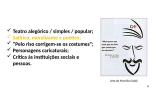  Teatro alegórico / simples / popular;
 Satírico, moralizante e poético;
 “Pelo riso corrigem-se os costumes”;
 Personagens caricaturais;
 Crítica às instituições sociais e
pessoas.
Arte de Marcílio Godói
16
 