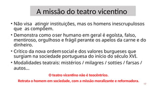 A missão do teatro vicentino
• Não visa atingir instituições, mas os homens inescrupulosos
que as compõem.
• Demonstra como oser humano em geral é egoísta, falso,
mentiroso, orgulhoso e frágil perante os apelos da carne e do
dinheiro.
• Crítico da nova ordemsocial e dos valores burgueses que
surgiam na sociedade portuguesa do início do século XVI.
• Modalidades teatrais: mistérios / milagres / sotties / farsas /
autos...
17
O teatro vicentino não é teocêntrico.
Retrata o homem em sociedade, com a missão moralizante e reformadora.
 