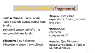 Todo o Mundo: Eu hei nome
Todo o Mundo e meu tempo todo
inteiro
sempre é buscar dinheiro e
sempre nisto me fundo.
Ninguém: E eu hei nome
Ninguém, e busco a consciência.
AUTO DA LUSITÂNIA (Fragmento)
•Berzabu: Esta é boa
experiência: Dinato, escreve
isto bem.
•Dinato: Que
escreverei
companheiro?
•Berzabu: Que Ninguém
busca consciência, e Todo o
Mundo dinheiro.
18
 