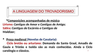 A LINGUAGEM DO TROVADORISMO
2
Composições acompanhadas de música
Lirismo: Cantigas de Amor e Cantigas de Amigo;
Sátira: Cantigas de Escárnio e Cantigas de
Maldizer;
 Prosa medieval (Novelas de Cavalaria):
Ciclo bretão ou arturiano: Demanda do Santo Graal, Amadis de
Gaula e Tristão e Isolda são as mais conhecidas. Ainda o Ciclo
carolíngio e clássico.
 
