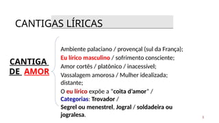 CANTIGA
DE AMOR
Ambiente palaciano / provençal (sul da França);
Eu lírico masculino / sofrimento consciente;
Amor cortês / platônico / inacessível;
Vassalagem amorosa / Mulher idealizada;
distante;
O eu lírico expõe a “coita d’amor” /
Categorias: Trovador /
Segrel ou menestrel, Jogral / soldadeira ou
jogralesa.
CANTIGAS LÍRICAS
3
 