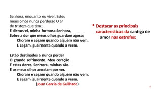 Senhora, enquanto eu viver, Estes
meus olhos nunca perderão O ar
de tristeza que têm;
4
E dir-vos-ei, minha formosa Senhora,
Sobre a dor que meus olhos guardam agora:
Choram e cegam quando alguém não vem,
E cegam igualmente quando a veem.
Estão destinados a nunca perder
O grande sofrimento. Meu coração
E estas dores, Senhora, minhas são.
E os meus olhos anseiam por ver.
Choram e cegam quando alguém não vem,
E cegam igualmente quando a veem.
(Joan Garcia de Guilhade)
 Destacar as principais
características da cantiga de
amor nas estrofes:
 