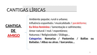CANTIGA
DE
AMIGO
Ambiente popular, rural e urbano;
Influência espanhola / musicalidade / paralelismo;
Eu lírico feminino / lamentação e sofrimento;
Amor natural / real / espontâneo;
Natureza / Religiosidade / Diálogo...
Categorias: Romarias / Pastorelas / Bailias ou
Bailadas / Albas ou alvas / barcarolas...
CANTIGAS LÍRICAS
5
 