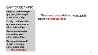Notícias tenho comigo,
que vem, meu amigo:
e irei, mãe, a Vigo
Comigo tenho notícias
que vem meu amado:
e irei, mãe, a Vigo
Que vem meu amigo
e vem são e vivo:
e irei, mãe, a Vigo
Que vem meu amado
e vem vivo e são:
e irei, mãe, a Vigo
(Martim Codax)
CANTIGA DE AMIGO
6
Destaque características da cantiga de
amigo no texto ao lado:
 