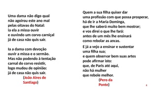 Uma dama não digo qual
não agoirou este ano mal
pelas oitavas do Natal:
ia ela a missa ouvir
e ouvindo um corvo carniçal
já de casa não quis sair.
8
Ia a dama com devoção
ouvir a missa e o sermão.
Mas não podendo à tentação
carnal do corvo resistir,
logo mudou de opinião:
já de casa não quis sair.
(João Aires de
Santiago)
Quem a sua filha quiser dar
uma profissão com que possa prosperar,
há de ir a Maria Dominga,
que lhe saberá muito bem mostrar;
e vos direi o que lhe fará:
antes de um mês lhe ensinará
como rebolar as ancas.
E já a vejo a ensinar e sustentar
uma filha sua;
e quem observar bem suas artes
pode afirmar isto:
que, de Paris até aqui,
não há mulher
que rebole melhor.
(Pero da
Ponte)
 