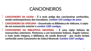 CANCIONEIROS
9


CANCIONEIRO DA AJUDA – É o mais antigo dos cancioneiros conhecidos,
sendo contemporâneos dos trovadores. Contém 310 cantigas de amor.
CANCIONEIRO DA VATICANA – Encontrado na Biblioteca do Vaticano, é cópia
de um manuscrito anterior e contém 1205 cantigas.
 CANCIONEIRO DA BIBLIOTECA NACIONAL – É uma cópia italiana de
manuscritos anteriores. Pertenceu a um humanista italiano, Ângelo Colocci,
e mais tarde integrou a biblioteca do conde Brancuti – por muito tempo
conhecido como Cancioneiro de Colocci-Brancuti. Contém 1567 cantigas.
 