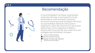 Recomendação
O recomendado é começar a prevenção
antes dos 40 anos. A principal forma de
prevenção é a alimentação. É preciso
consumir alimentos que consigam fornecer
as quantidades ideais de cálcio para o
organismo, além de vitamina D e de outros
elementos, como magnésio e fósforo.
Abaixo está uma lista do que inserir em seu
cardápio para fortalecer os ossos:
●
●peixes gordurosos
●fígado e óleo de fígado
●
leite e derivados
verduras verdes
 
