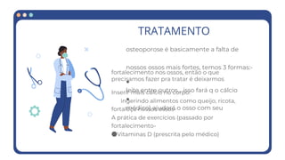 TRATAMENTO
osteoporose é basicamente a falta de
nossos ossos mais fortes, temos 3 formas:-
●
leite entre outros... isso fará q o cálcio
●
médico) ajudará o osso com seu
fortalecimento nos ossos, então o que
precisamos fazer pra tratar é deixarmos
Inserir mais cálcio no corpo:
ingerindo alimentos como queijo, ricota,
fortaleça nossos ossos-
A prática de exercícios (passado por
fortalecimento-
●Vitaminas D (prescrita pelo médico)
 