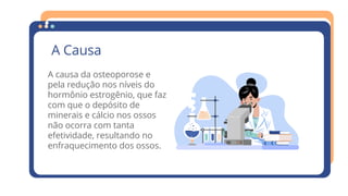 A Causa
A causa da osteoporose e
pela redução nos níveis do
hormônio estrogênio, que faz
com que o depósito de
minerais e cálcio nos ossos
não ocorra com tanta
efetividade, resultando no
enfraquecimento dos ossos.
 