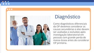 Como diagnósticos diferenciais
da OP devemos considerar as
causas secundárias e elas devem
ser avaliadas e excluídas após
investigação laboratorial em
pessoas com grande perda de
massa óssea antes de considerar
OP primária.
Diagnóstico
 