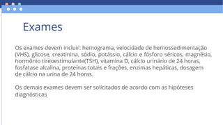 Os exames devem incluir: hemograma, velocidade de hemossedimentação
hormônio tireoestimulante(TSH), vitamina D, cálcio urinário de 24 horas,
de cálcio na urina de 24 horas.
Os demais exames devem ser solicitados de acordo com as hipóteses
diagnósticas
(VHS), glicose, creatinina, sódio, potássio, cálcio e fósforo séricos, magnésio,
fosfatase alcalina, proteínas totais e frações, enzimas hepáticas, dosagem
Exames
 