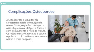 Complicações Osteoporose
A Osteoporose é uma doença
massa óssea, o que faz com que os
com isso aumenta o risco de fratura.
o pulso e o colo do fêmur, sendo este
caracterizada pela diminuição da
ossos fiquem mais frágeis e fracos, e
Os locais mais afetados são a coluna,
último o mais perigoso.
 