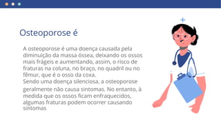 sintomas
A osteoporose é uma doença causada pela
mais frágeis e aumentando, assim, o risco de
fêmur, que é o osso da coxa.
diminuição da massa óssea, deixando os ossos
fraturas na coluna, no braço, no quadril ou no
Sendo uma doença silenciosa, a osteoporose
geralmente não causa sintomas. No entanto, à
medida que os ossos ficam enfraquecidos,
algumas fraturas podem ocorrer causando
Osteoporose é
 