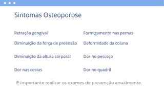 Sintomas Osteoporose
Retração gengival
Diminuição da força de preensão
Diminuição da altura corporal
Dor nas costas
Formigamento nas pernas
Deformidade da coluna
Dor no pescoço
Dor no quadril
É importante realizar os exames de prevenção anualmente.
 