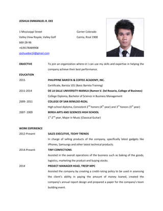 JOSHUA EMMANUEL R. DEE
1 Mississippi Street Corner Colorado
Valley View Royale, Valley Golf Cainta, Rizal 1900
660-28-96
+639178489908
joshuadee14@gmail.com
OBJECTIVE To join an organization where-in I can use my skills and expertise in helping the
company achieve their best performance.
EDUCATION
2015 PHILIPPINE BARISTA & COFFEE ACADEMY, INC.
Certificate, Barista 101 (Basic Barista Training)
2011-2014 DE LA SALLE UNIVERSITY-MANILA (Ramon V. Del Rosario, College of Business)
College Diploma, Bachelor of Science in Business Management
2009- 2011 COLLEGE OF SAN BENILDO-RIZAL
High school diploma, Consistent 2nd
honors (4th
year) and 3rd
honors (3rd
year)
2007- 2009 BEREA ARTS AND SCIENCES HIGH SCHOOL
1st
-2nd
year, Major in Music (Classical Guitar)
WORK EXPERIENCE
2012-Present SALES EXECUTIVE, TECHY TRENDS
In charge of selling products of the company, specifically latest gadgets like
iPhones, Samsungs and other latest technical products.
2014-Present TINY CONFECTIONS
Assisted in the overall operations of the business such as baking of the goods,
logistics, marketing the product and buying stocks.
2014 PROJECT MANAGER HEAD, TRESP-MPC
Assisted the company by creating a credit-rating policy to be used in assessing
the client’s ability in paying the amount of money loaned, created the
company’s annual report design and prepared a paper for the company’s team
building event.
 