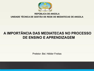 REPÚBLICA DE ANGOLA
UNIDADE TÉCNICA DE GESTÃO DE REDE DE MEDIATECAS DE ANGOLA
A IMPORTÂNCIA DAS MEDIATECAS NO PROCESSO
DE ENSINO E APRENDIZAGEM
Preletor: Bel. Hélder Freitas
 