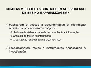 COMO AS MEDIATECAS CONTRIBUEM NO PROCESSO
DE ENSINO E APRENDIZAGEM?
 Facilitarem o acesso à documentação e informação
através de procedimentos próprios:
 Tratamento sistematizado da documentação e informação;
 Consulta de fontes de informação;
 Organização racional dos serviços técnicos.
 Proporcionarem meios e instrumentos necessários à
investigação;
 
