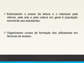  Estimularem o prazer da leitura e o interesse pela
ciência, pela arte e pela cultura em geral à população
mormente aos estudantes;
 Organizarem cursos de formação dos utilizadores em
técnicas de acesso;
 