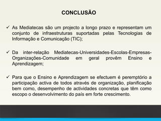 CONCLUSÃO
 As Mediatecas são um projecto a longo prazo e representam um
conjunto de infraestruturas suportadas pelas Tecnologias de
Informação e Comunicação (TIC);
 Da inter-relação Mediatecas-Universidades-Escolas-Empresas-
Organizações-Comunidade em geral provêm Ensino e
Aprendizagem;
 Para que o Ensino e Aprendizagem se efectuem é peremptório a
participação activa de todos através de organização, planificação
bem como, desempenho de actividades concretas que têm como
escopo o desenvolvimento do país em forte crescimento.
 