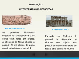 As primeiras bibliotecas
surgiram na Mesopotâmia e as
obras eram feitas em argilas.
A biblioteca de Nínive chegou a
possuir 25 mil placas de argila
no reinado de Assurbanipal II.
MESOPOTÂMIA 669-630 A.C.
Fundada por Ptolomeu I,
general de Alexandre, o
Grande, seu objetivo era
possuir ao menos uma cópia de
toda a obra escrita no mundo.
ALEXANDRIA – 300A.C.
INTRODUÇÃO:
ANTECEDENTES DAS MEDIATECAS
 
