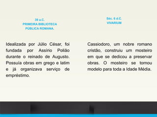 Idealizada por Júlio César, foi
fundada por Assírio Polião
durante o reinado de Augusto.
Possuía obras em grego e latim
e já organizava serviço de
empréstimo.
39 a.C.
PRIMEIRA BIBLIOTECA
PÚBLICA ROMANA.
Cassiodoro, um nobre romano
cristão, construiu um mosteiro
em que se dedicou a preservar
obras. O mosteiro se tornou
modelo para toda a Idade Média.
Séc. 6 d.C.
VIVARIUM
 