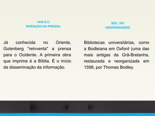 Já conhecida no Oriente,
Gutenberg "reinventa" a prensa
para o Ocidente. A primeira obra
que imprime é a Bíblia. É o início
da disseminação da informação.
1456 D.C.
INVENÇÃO DA PRENSA
Bibliotecas universitárias, como
a Bodleiana em Oxford (uma das
mais antigas da Grã-Bretanha,
restaurada e reorganizada em
1598, por Thomas Bodley.
SÉC. XVI
UNIVERSIDADES
 
