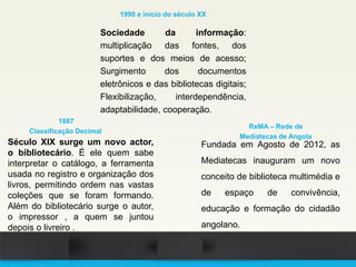 Século XIX surge um novo actor,
o bibliotecário. É ele quem sabe
interpretar o catálogo, a ferramenta
usada no registro e organização dos
livros, permitindo ordem nas vastas
coleções que se foram formando.
Além do bibliotecário surge o autor,
o impressor , a quem se juntou
depois o livreiro .
1887
Classificação Decimal
Sociedade da informação:
multiplicação das fontes, dos
suportes e dos meios de acesso;
Surgimento dos documentos
eletrônicos e das bibliotecas digitais;
Flexibilização, interdependência,
adaptabilidade, cooperação.
1990 e início do século XX
Fundada em Agosto de 2012, as
Mediatecas inauguram um novo
conceito de biblioteca multimédia e
de espaço de convivência,
educação e formação do cidadão
angolano.
ReMA – Rede de
Mediatecas de Angola
 