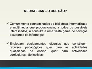 MEDIATECAS – O QUE SÃO?
 Comummente cognominadas de biblioteca informatizada
e multimédia que proporcionam, a todos os possíveis
interessados, a consulta a uma vasta gama de serviços
e suportes de informação;
 Englobam equipamentos diversos que constituem
recursos pedagógicos quer para as actividades
quotidianas de ensino, quer para actividades
curriculares não lectivas;
 