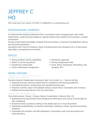 PROFESSIONAL SUMMARY
SKILLS
WORK HISTORY
JEFFREY C
HO
958 Crystal Water Lane, Walnut, CA 91789 | (C) 9096003591 | ho_jeffrey@yahoo.com
An experienced financial professional with a successful career managing high value client
relationships, performing due diligence, leading projects and handling time-sensitive, complex
transactions.
Strong, broad-based knowledge of global financial markets, investment management metrics
and securities operations.
Successful track record of leading a team of professionals and managing risk in a fast-paced,
high dollar, transactional environment.
Strong problem-solving capabilities
Ability to see the big picture
Exceptional writing skills
Client relationship management
Extremely organized
Strong interpersonal skills
Excel, Word, Powerpoint, Bloomberg, SEI,
Sungard, DTC
AUGUST 2011-JUNE 2014
Financial Analyst (Independent contractor) New York Credit, Inc. | Marina Del Rey
Analyzed borrower financial statements for compliance with lending guidelines.
Calculated borrowers' lending base and identified lending risks.
Prepared monthly report with detailed analysis of borrowers' receivables and inventory.
Worked with lending officers from the client bank.
AUGUST 2012-NOVEMBER 2012
Trust Administrator (Temp) | Morgan Stanley Private Bank | Beverly Hills, CA
Researched and documented client background information and source of funds data for
AML compliance.
Answered clients' questions relating to the details laid out in trust documents.
Maintained confidentiality of sensitive information relating to clients' personal and family
situations.
Processed fund transfers and P&I allocations in accordance with trust documents and
client directions.
 