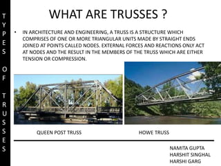 WHAT ARE TRUSSES ?
• IN ARCHITECTURE AND ENGINEERING, A TRUSS IS A STRUCTURE WHICH
COMPRISES OF ONE OR MORE TRIANGULAR UNITS MADE BY STRAIGHT ENDS
JOINED AT POINTS CALLED NODES. EXTERNAL FORCES AND REACTIONS ONLY ACT
AT NODES AND THE RESULT IN THE MEMBERS OF THE TRUSS WHICH ARE EITHER
TENSION OR COMPRESSION.
HOWE TRUSS
QUEEN POST TRUSS
NAMITA GUPTA
HARSHIT SINGHAL
HARSHI GARG
T
Y
P
E
S
O
F
T
R
U
S
S
E
S
 