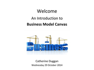 Welcome
An Introduction to
Business Model Canvas
Catherine Duggan
Wednesday 29 October 2014
 