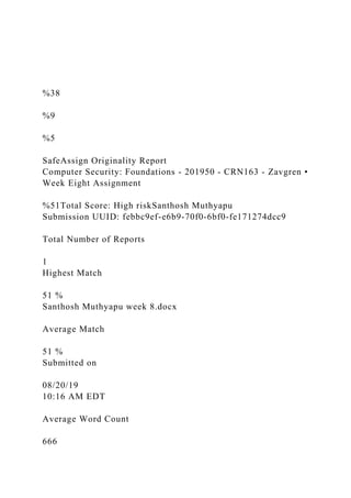 %38
%9
%5
SafeAssign Originality Report
Computer Security: Foundations - 201950 - CRN163 - Zavgren •
Week Eight Assignment
%51Total Score: High riskSanthosh Muthyapu
Submission UUID: febbc9ef-e6b9-70f0-6bf0-fe171274dcc9
Total Number of Reports
1
Highest Match
51 %
Santhosh Muthyapu week 8.docx
Average Match
51 %
Submitted on
08/20/19
10:16 AM EDT
Average Word Count
666
 