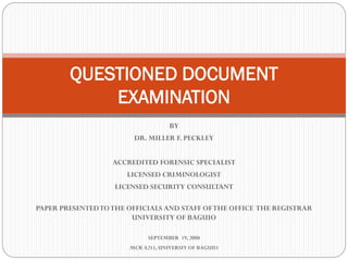 BY
DR. MILLER F. PECKLEY
ACCREDITED FORENSIC SPECIALIST
LICENSED CRIMINOLOGIST
LICENSED SECURITY CONSULTANT
PAPER PRESENTEDTOTHE OFFICIALS AND STAFF OFTHE OFFICE THE REGISTRAR
UNIVERSITY OF BAGUIO
SEPTEMBER 19, 2008
MCR A211, UNIVERSIY OF BAGUIO
QUESTIONED DOCUMENT
EXAMINATION
 