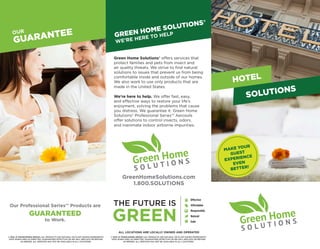 OUR
GUARANTEE
Our Professional Series™ Products are
GUARANTEED
to Work.
MAKE YOUR
GUEST
EXPERIENCE
EVEN
BETTER!
HOTEL
ABOUT
WHY WE’RE GREENGREEN HOME SOLUTIONS®
WE’RE HERE TO HELP
®
GreenHomeSolutions.com
1.800.SOLUTIONS
®
© 2015 JC FRANCHISING GROUP, LLC. PRODUCTS USE NATURAL OR PLANT BASED INGREDIENTS.
SAFE WHEN USED AS DIRECTED. GUARANTEED EFFECTIVE OR WE WILL REPLACE OR REFUND
AS NEEDED. ALL SERVICES MAY NOT BE AVAILABLE IN ALL LOCATIONS.
SOLUTIONS
ALL LOCATIONS ARE LOCALLY OWNED AND OPERATED
© 2015 JC FRANCHISING GROUP, LLC. PRODUCTS USE NATURAL OR PLANT BASED INGREDIENTS.
SAFE WHEN USED AS DIRECTED. GUARANTEED EFFECTIVE OR WE WILL REPLACE OR REFUND
AS NEEDED. ALL SERVICES MAY NOT BE AVAILABLE IN ALL LOCATIONS.
Green Home Solutions® offers services that
protect families and pets from insect and
air quality threats. We strive to find natural
solutions to issues that prevent us from being
comfortable inside and outside of our homes.
We also work to use only products that are
made in the United States.
We’re here to help. We offer fast, easy,
and effective ways to restore your life’s
enjoyment, solving the problems that cause
you distress. We guarantee it. Green Home
Solutions® Professional Series™ Aerosols
offer solutions to control insects, odors,
and inanimate indoor airborne impurities.
 