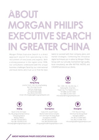 talent to succeed with their company plans and
market strategies. Combining the innovative
digital techniques put in place by Morgan Philips
Group with our proudly maintained high quality
local consultancy, we offer BETTER, FASTER, and
CHEAPER services to our clients.
Morgan Philips Executive Search is a direct
approach search firm specializing in the
recruitment of executives and experts. With
a strong presence in the region since 1998,
our consultants understand well the unique
business challenges faced by our international
and local clients who trust us to find the best
ABOUT MORGAN PHILIPS EXECUTIVE SEARCH
Room 2102, SK Tower
No. A6, Jianguomenwai Avenue
Chaoyang District
Beijing 100022
Tel: (86 10) 6563 0015
Fax: (86 10) 6505 9176
info.beijing@morganphilipscn.com
Unit B, C & D, 19/F, On Hing Building
No.1 On Hing Terrace
Central, Hong Kong
Tel: (852) 3656 5888
Fax: (852) 2530 9905
Email: info.hongkong@morganphilipshk.com
Beijing
1101 Shui On Plaza
333 Huai Hai Zhong Road
Shanghai 200021
Tel: (86 21) 6390 6007
Fax: (86 21) 6386 7472
info.shanghai@morganphilipscn.com
Shanghai
Suite 2101, South Tower
World Trade Centre Complex
371-375 Huan Shi Dong Road
Guangzhou 510095
Tel: (86 20) 8769 6161
Fax: (86 20) 8769 6260
info.guangzhou@morganphilipscn.com
Guangzhou
Rm. 1209, 12F., No.333, Sec. 1,
Keelung Rd., Xinyi Dist.,
Taipei City 110, Taiwan, R. O. C.
Tel: (886 2) 2757 7268
Fax: (886 2) 2757 7267
info.taiwan@morganphilipstw.com
TaipeiHong Kong
 