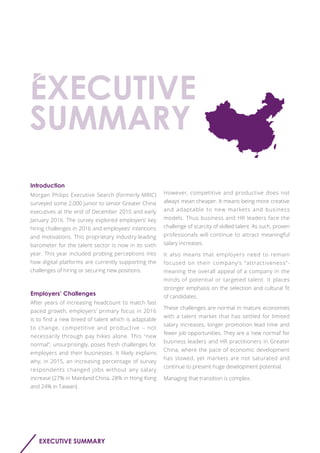 EXECUTIVE SUMMARY
Introduction
Employers’ Challenges
Morgan Philips Executive Search (formerly MRIC)
surveyed some 2,000 junior to senior Greater China
executives at the end of December 2015 and early
January 2016. The survey explored employers’ key
hiring challenges in 2016 and employees’ intentions
and motivations. This proprietary industry-leading
barometer for the talent sector is now in its sixth
year. This year included probing perceptions into
how digital platforms are currently supporting the
challenges of hiring or securing new positions.
After years of increasing headcount to match fast
paced growth, employers’ primary focus in 2016
is to find a new breed of talent which is adaptable
to change, competitive and productive – not
necessarily through pay hikes alone. This "new
normal", unsurprisingly, poses fresh challenges for
employers and their businesses. It likely explains
why, in 2015, an increasing percentage of survey
respondents changed jobs without any salary
increase (27% in Mainland China, 28% in Hong Kong
and 24% in Taiwan).
However, competitive and productive does not
always mean cheaper. It means being more creative
and adaptable to new markets and business
models. Thus business and HR leaders face the
challenge of scarcity of skilled talent. As such, proven
professionals will continue to attract meaningful
salary increases.
It also means that employers need to remain
focused on their company’s “attractiveness”-
meaning the overall appeal of a company in the
minds of potential or targeted talent. It places
stronger emphasis on the selection and cultural fit
of candidates.
These challenges are normal in mature economies
with a talent market that has settled for limited
salary increases, longer promotion lead time and
fewer job opportunities. They are a ‘new normal’ for
business leaders and HR practitioners in Greater
China, where the pace of economic development
has slowed, yet markets are not saturated and
continue to present huge development potential.
Managing that transition is complex.
 