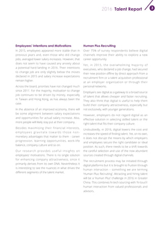 Talent Report2016 3
Employees’ Intentions and Motivations Human Plus Recruiting
In 2015, employees appeared more stable than in
previous years and, even those who did change
jobs, averaged lower salary increases. However, that
does not seem to have caused any anxiety about
a potential hard landing in 2016. Their intentions
to change job are only slightly below the moves
declared in 2015 and salary increase expectations
remain higher.
Across the board, priorities have not changed much
since 2011. For the majority, motivation to change
job continues to be driven by money, especially
in Taiwan and Hong Kong, as has always been the
case.
In the absence of an improved economy, there will
be some alignment between salary expectations
and opportunities for actual salary increase. Also,
more people will likely stay put at their company.
Besides maximising their financial interests,
employees gravitate towards those non-
monetary advantages that matter to them - career
progression, learning opportunities, work-life
balance, company culture and so on.
Our research provides useful insights on
employees’ motivations. There is no single solution
for enhancing company attractiveness, since it
primarily derives from its own DNA. Nevertheless it
is interesting to see the nuances in what drives the
different segments of the talent market.
Over 75% of survey respondents believe digital
channels improve their ability to explore a new
career opportunity.
Yet, in 2015, the overwhelming majority of
executives, who declared a job change, had secured
their new position offline by direct approach from a
recruitment firm or a talent acquisition professional
at an employer organisation or through their
personal networks.
Employers see digital as a gateway to a broad source
of talent that allows cheaper and faster recruiting.
They also think that digital is useful to help them
build their company attractiveness, especially but
not exclusively, with younger generations.
However, employers do not regard digital as an
effective solution in selecting skilled talent or the
right talent that fits their company culture.
Undoubtedly, in 2016, digital lowers the cost and
increases the speed of finding talent. Yet, on its own,
it does not disrupt the means by which employers
and employees secure the right candidate or ideal
position. As such, there needs to be a shift towards
the careful selection and use of the now abundant
sources created through digital channels.
The recruitment process may be initiated through
digital platforms but it is brought to fruition through
human interaction – something we are terming
‘Human Plus Recruiting’. Attracting and hiring talent
will be a ‘Human Plus’ challenge in 2016 in Greater
China. This combines hi-tech sourcing with ‘hi-touch’
human interaction from valued professionals and
advisors.
 