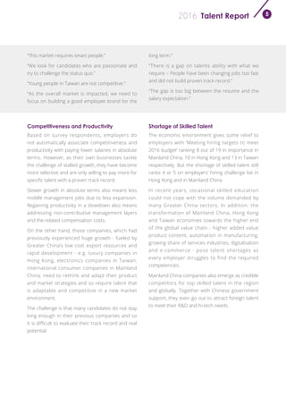 Talent Report2016 5
“This market requires smart people.”
“We look for candidates who are passionate and
try to challenge the status quo.”
“Young people in Taiwan are not competitive.”
“As the overall market is impacted, we need to
focus on building a good employee brand for the
long term.”
“There is a gap on talents ability with what we
require – People have been changing jobs too fast
and did not build proven track record.”
“The gap is too big between the resume and the
salary expectation.”
Competitiveness and Productivity Shortage of Skilled Talent
Based on survey respondents, employers do
not automatically associate competitiveness and
productivity with paying lower salaries in absolute
terms. However, as their own businesses tackle
the challenge of stalled growth, they have become
more selective and are only willing to pay more for
specific talent with a proven track record.
Slower growth in absolute terms also means less
middle management jobs due to less expansion.
Regaining productivity in a slowdown also means
addressing non-contributive management layers
and the related compensation costs.
On the other hand, those companies, which had
previously experienced huge growth - fueled by
Greater China’s low cost export resources and
rapid development - e.g. luxury companies in
Hong Kong, electronics companies in Taiwan,
international consumer companies in Mainland
China, need to rethink and adapt their product
and market strategies and so require talent that
is adaptable and competitive in a new market
environment.
The challenge is that many candidates do not stay
long enough in their previous companies and so
it is difficult to evaluate their track record and real
potential.
The economic environment gives some relief to
employers with ‘Meeting hiring targets to meet
2016 budget’ ranking 8 out of 19 in importance in
Mainland China, 10 in Hong Kong and 13 in Taiwan
respectively. But the shortage of skilled talent still
ranks 4 or 5 on employers’ hiring challenge list in
Hong Kong and in Mainland China.
In recent years, vocational skilled education
could not cope with the volume demanded by
many Greater China sectors. In addition, the
transformation of Mainland China, Hong Kong
and Taiwan economies towards the higher end
of the global value chain - higher added value
product content, automation in manufacturing,
growing share of services industries, digitalisation
and e-commerce - pose talent shortages as
every employer struggles to find the required
competencies.
Mainland China companies also emerge as credible
competitors for top skilled talent in the region
and globally. Together with Chinese government
support, they even go out to attract foreign talent
to meet their R&D and hi-tech needs.
 