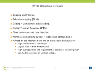 11
PAPR Reduction Schemes
Clipping and Filtering.
Selective Mapping (SLM).
Coding / Complement block coding.
Partial Transmit Sequence (PTS).
Tone reservation and tone injection.
Nonlinear companding (µ-law / exponential companding ).
Almost all the methods have one or more above drawbacks of
High computational complexity.
Degradation in BER Performance.
High average power and requirement of additional transmit power.
Bandwidth expansion or spectral spillage.
c
 