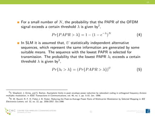 13
For a small number of N, the probability that the PAPR of the OFDM
signal exceeds a certain threshold λ is given by2
,
Pr{PAPR > λ} = 1 − (1 − e−λ
)N
(4)
In SLM it is assumed that, U statistically independent alternative
sequences, which represent the same information are generated by some
suitable means. The sequence with the lowest PAPR is selected for
transmission. The probability that the lowest PAPR λl exceeds a certain
threshold λ is given by3
,
Pr{λl > λ} = (Pr{PAPR > λ})U
(5)
2S. Shepherd, J. Orriss, and S. Barton, Asymptotic limits in peak envelope power reduction by redundant coding in orthogonal frequency division
multiplex modulation, in IEEE Transactions in Communications, vol. 46, no. 1, pp. 5-10, Jan. 1998.
3R. W. Bauml, R. F. H. Fisher,J. B. Huber, Reducing the Peak-to-Average Power Ratio of Multicarrier Modulation by Selected Mapping in IEE
Electronics Letters, vol. 32, no. 22, pp. 2056-2057, Oct.1996
c
 