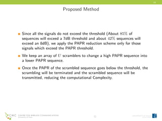 14
Proposed Method
Since all the signals do not exceed the threshold (About 85% of
sequences will exceed a 7dB threshold and about 42% sequences will
exceed an 8dB), we apply the PAPR reduction scheme only for those
signals which exceed the PAPR threshold.
We keep an array of U scramblers to change a high PAPR sequence into
a lower PAPR sequence.
Once the PAPR of the scrambled sequence goes below the threshold, the
scrambling will be terminated and the scrambled sequence will be
transmitted, reducing the computational Complexity.
c
 