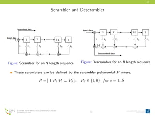17
Scrambler and Descrambler
Figure: Scrambler for an N length sequence Figure: Descrambler for an N length sequence
These scramblers can be deﬁned by the scrambler polynomial P where,
P = [ 1 P1 P2 ... PS] ; PS ∈ {1, 0} for s = 1..S
c
 
