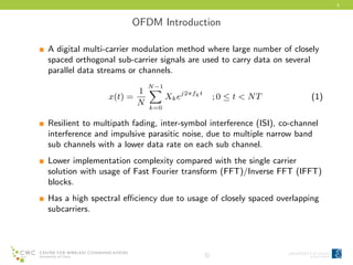 3
OFDM Introduction
A digital multi-carrier modulation method where large number of closely
spaced orthogonal sub-carrier signals are used to carry data on several
parallel data streams or channels.
x(t) =
1
N
N−1
k=0
Xkej2πfkt
; 0 ≤ t < NT (1)
Resilient to multipath fading, inter-symbol interference (ISI), co-channel
interference and impulsive parasitic noise, due to multiple narrow band
sub channels with a lower data rate on each sub channel.
Lower implementation complexity compared with the single carrier
solution with usage of Fast Fourier transform (FFT)/Inverse FFT (IFFT)
blocks.
Has a high spectral eﬃciency due to usage of closely spaced overlapping
subcarriers.
c
 